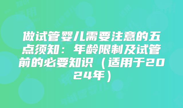 做试管婴儿需要注意的五点须知：年龄限制及试管前的必要知识（适用于2024年）