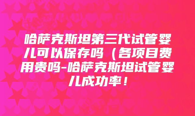哈萨克斯坦第三代试管婴儿可以保存吗(各项目费用贵吗-哈萨克斯坦试管婴儿成功率!