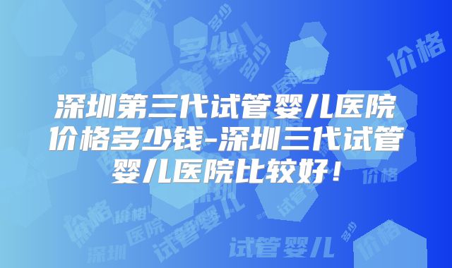 深圳第三代试管婴儿医院价格多少钱-深圳三代试管婴儿医院比较好！
