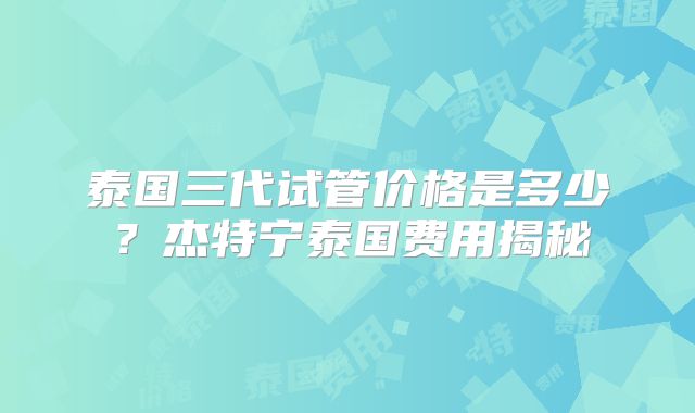 泰国三代试管价格是多少？杰特宁泰国费用揭秘