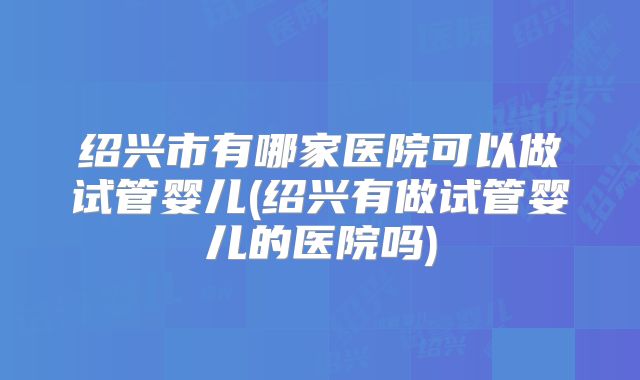 绍兴市有哪家医院可以做试管婴儿(绍兴有做试管婴儿的医院吗)