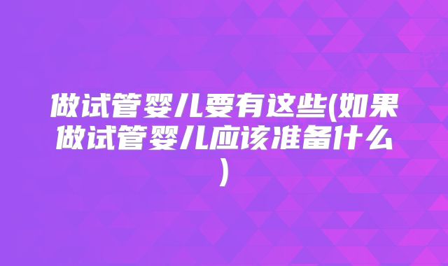 做试管婴儿要有这些(如果做试管婴儿应该准备什么)