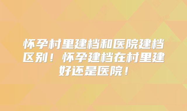 怀孕村里建档和医院建档区别！怀孕建档在村里建好还是医院！