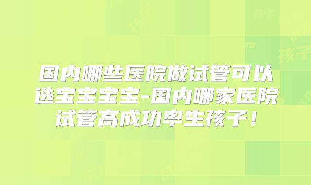 国内哪些医院做试管可以选宝宝宝宝-国内哪家医院试管高成功率生孩子！