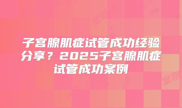 子宫腺肌症试管成功经验分享？2025子宫腺肌症试管成功案例