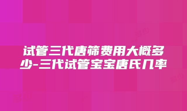试管三代唐筛费用大概多少-三代试管宝宝唐氏几率