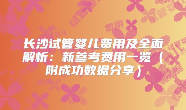 长沙试管婴儿费用及全面解析:新参考费用一览(附成功数据分享)
