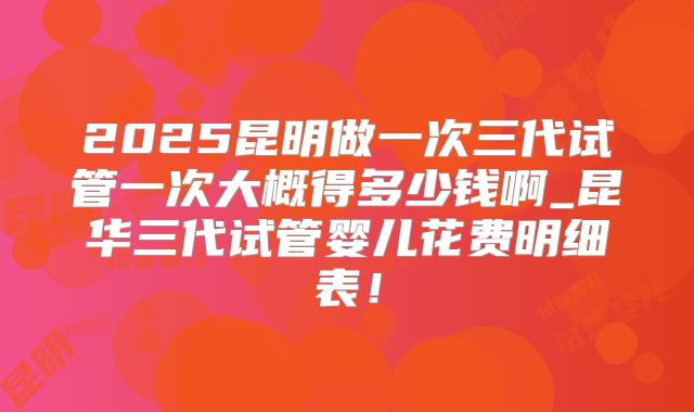 2025昆明做一次三代试管一次大概得多少钱啊_昆华三代试管婴儿花费明细表!
