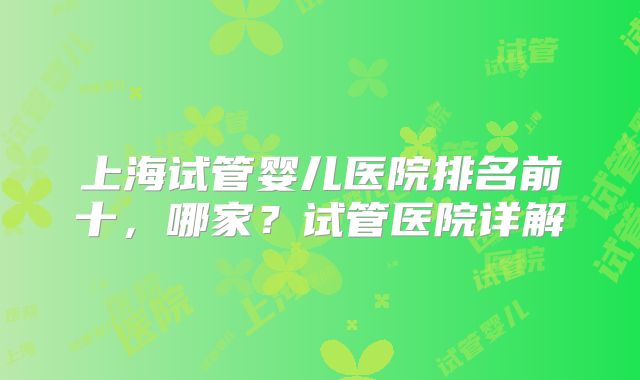 上海试管婴儿医院排名前十，哪家？试管医院详解