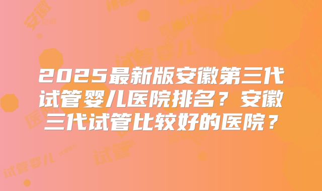 2025最新版安徽第三代试管婴儿医院排名？安徽三代试管比较好的医院？