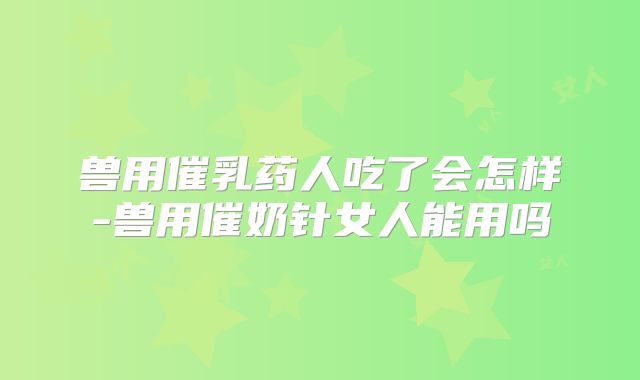 兽用催乳药人吃了会怎样-兽用催奶针女人能用吗