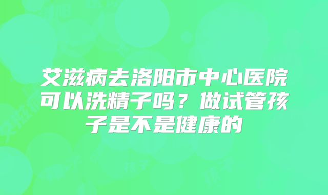 艾滋病去洛阳市中心医院可以洗精子吗？做试管孩子是不是健康的