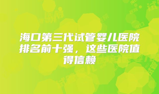 海口第三代试管婴儿医院排名前十强，这些医院值得信赖