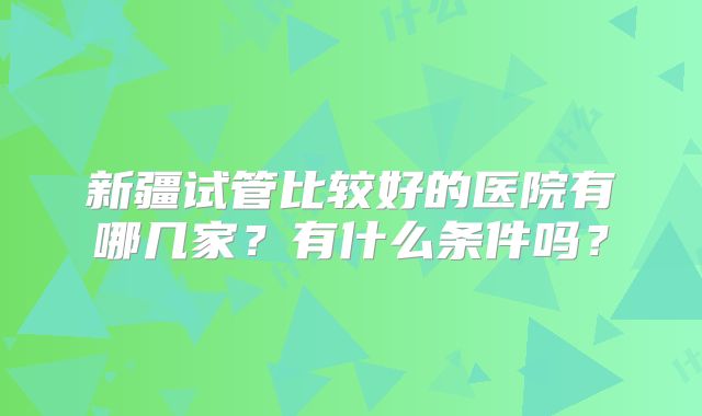 新疆试管比较好的医院有哪几家？有什么条件吗？