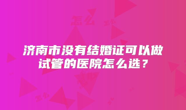 济南市没有结婚证可以做试管的医院怎么选？