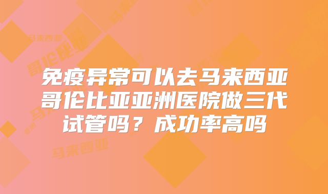 免疫异常可以去马来西亚哥伦比亚亚洲医院做三代试管吗?成功率高吗