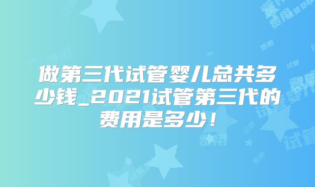 做第三代试管婴儿总共多少钱_2021试管第三代的费用是多少！