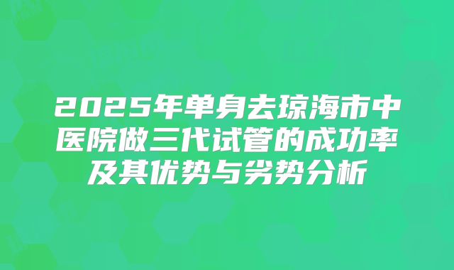 2025年单身去琼海市中医院做三代试管的成功率及其优势与劣势分析