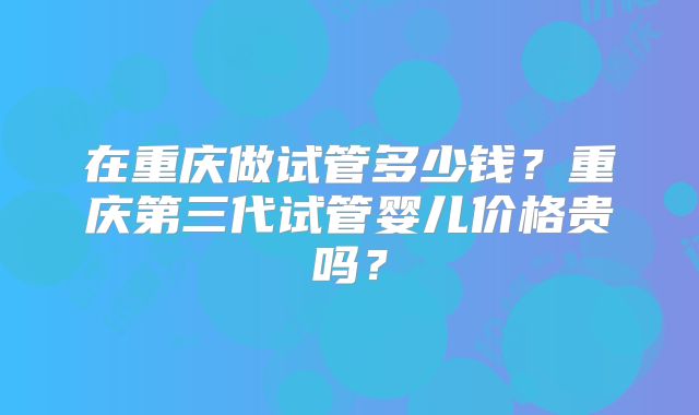 在重庆做试管多少钱？重庆第三代试管婴儿价格贵吗？