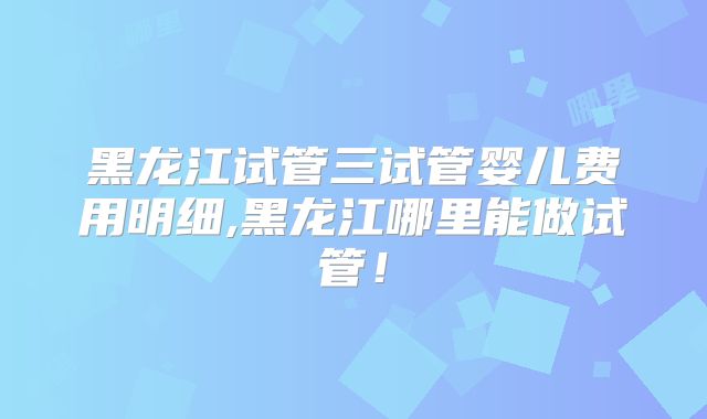 黑龙江试管三试管婴儿费用明细,黑龙江哪里能做试管！