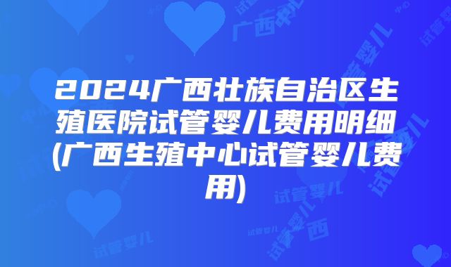2024广西壮族自治区生殖医院试管婴儿费用明细(广西生殖中心试管婴儿费用)