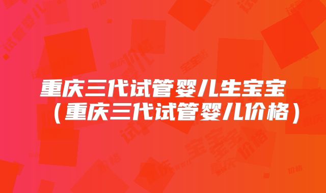 重庆三代试管婴儿生宝宝（重庆三代试管婴儿价格）
