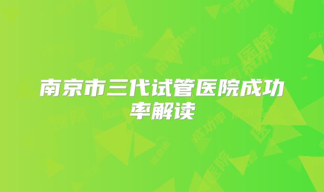 南京市三代试管医院成功率解读