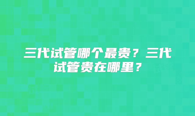三代试管哪个最贵?三代试管贵在哪里?