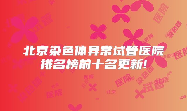 北京染色体异常试管医院排名榜前十名更新!