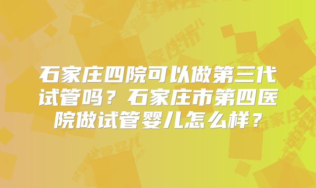 石家庄四院可以做第三代试管吗？石家庄市第四医院做试管婴儿怎么样？