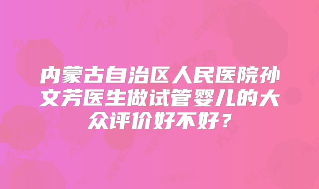 内蒙古自治区人民医院孙文芳医生做试管婴儿的大众评价好不好?