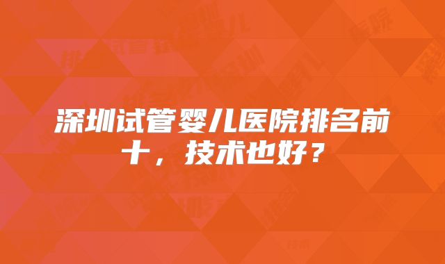 深圳试管婴儿医院排名前十,技术也好?