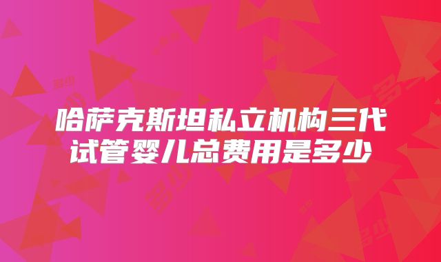 哈萨克斯坦私立机构三代试管婴儿总费用是多少