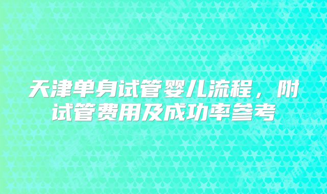 天津单身试管婴儿流程,附试管费用及成功率参考