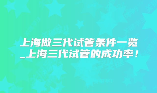 上海做三代试管条件一览_上海三代试管的成功率!