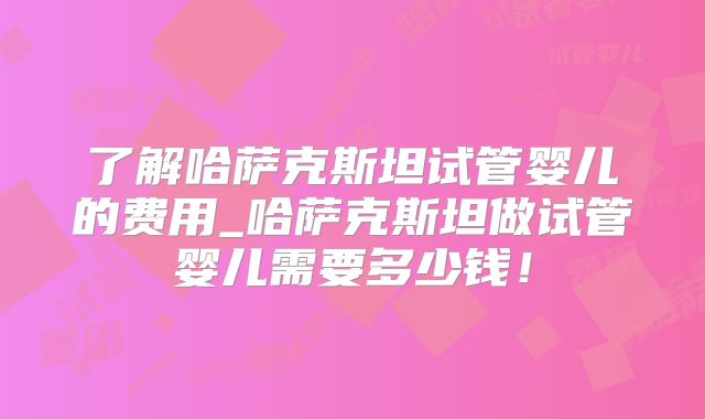 了解哈萨克斯坦试管婴儿的费用_哈萨克斯坦做试管婴儿需要多少钱！