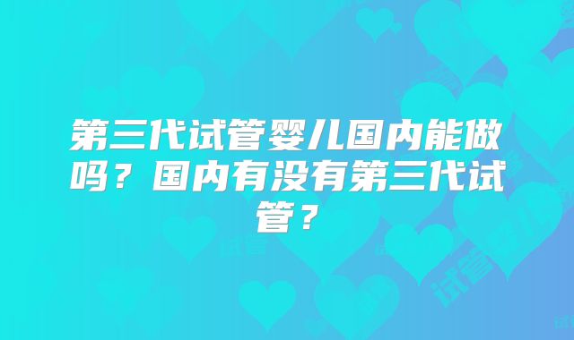 第三代试管婴儿国内能做吗？国内有没有第三代试管？