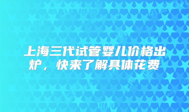 上海三代试管婴儿价格出炉，快来了解具体花费