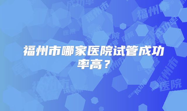 福州市哪家医院试管成功率高？