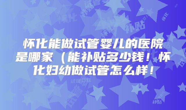 怀化能做试管婴儿的医院是哪家(能补贴多少钱!怀化妇幼做试管怎么样!