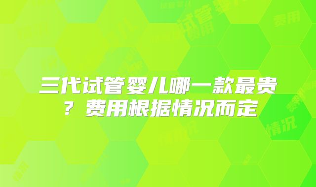 三代试管婴儿哪一款最贵？费用根据情况而定