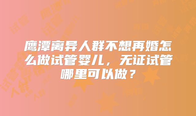 鹰潭离异人群不想再婚怎么做试管婴儿，无证试管哪里可以做？