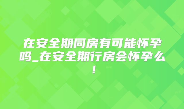 在安全期同房有可能怀孕吗_在安全期行房会怀孕么!