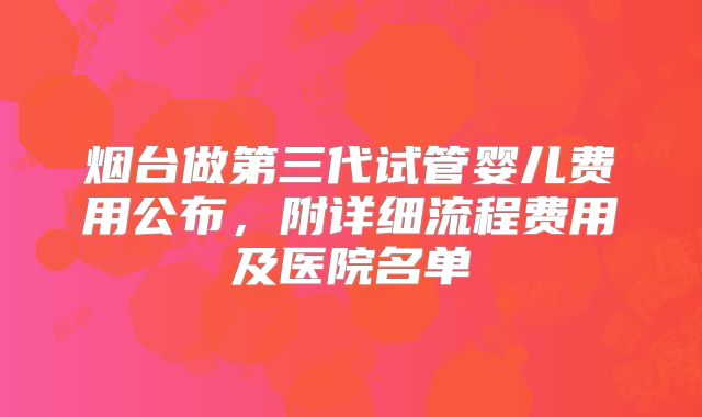 烟台做第三代试管婴儿费用公布,附详细流程费用及医院名单