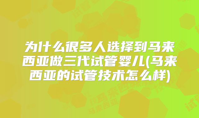 为什么很多人选择到马来西亚做三代试管婴儿(马来西亚的试管技术怎么样)