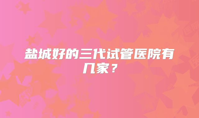 盐城好的三代试管医院有几家?