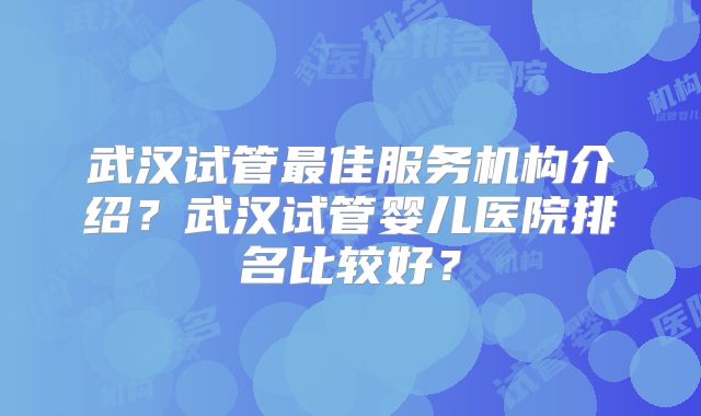 武汉试管最佳服务机构介绍?武汉试管婴儿医院排名比较好?
