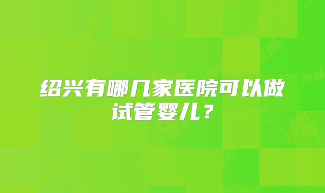 绍兴有哪几家医院可以做试管婴儿?