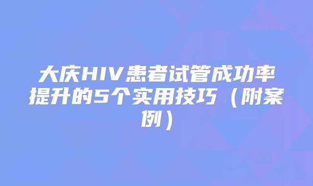 大庆HIV患者试管成功率提升的5个实用技巧（附案例）