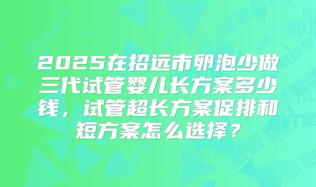 2025在招远市卵泡少做三代试管婴儿长方案多少钱,试管超长方案促排和短方案怎么选择?
